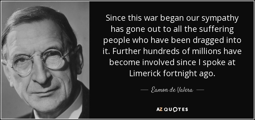 Since this war began our sympathy has gone out to all the suffering people who have been dragged into it. Further hundreds of millions have become involved since I spoke at Limerick fortnight ago. - Eamon de Valera
