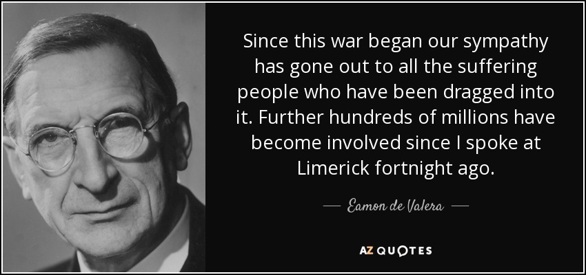 Since this war began our sympathy has gone out to all the suffering people who have been dragged into it. Further hundreds of millions have become involved since I spoke at Limerick fortnight ago. - Eamon de Valera