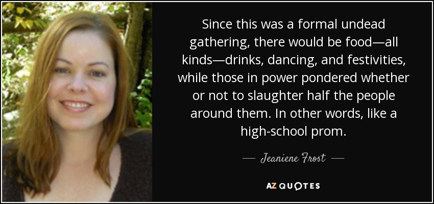 Since this was a formal undead gathering, there would be food—all kinds—drinks, dancing, and festivities, while those in power pondered whether or not to slaughter half the people around them. In other words, like a high-school prom. - Jeaniene Frost