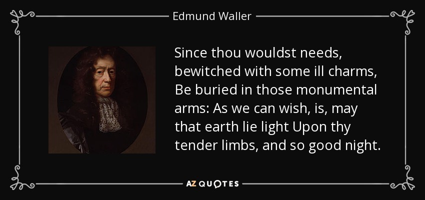 Since thou wouldst needs, bewitched with some ill charms, Be buried in those monumental arms: As we can wish, is, may that earth lie light Upon thy tender limbs, and so good night. - Edmund Waller