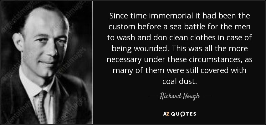 Since time immemorial it had been the custom before a sea battle for the men to wash and don clean clothes in case of being wounded. This was all the more necessary under these circumstances, as many of them were still covered with coal dust. - Richard Hough