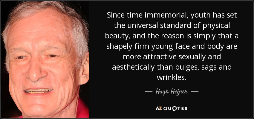 Since time immemorial, youth has set the universal standard of physical beauty, and the reason is simply that a shapely firm young face and body are more attractive sexually and aesthetically than bulges, sags and wrinkles. - Hugh Hefner