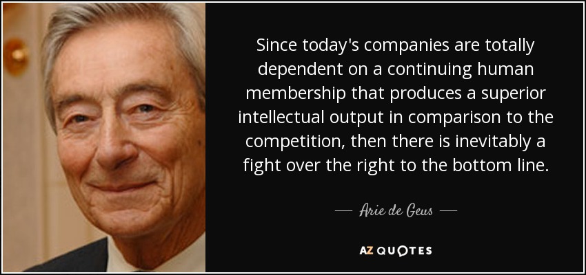 Since today's companies are totally dependent on a continuing human membership that produces a superior intellectual output in comparison to the competition, then there is inevitably a fight over the right to the bottom line. - Arie de Geus