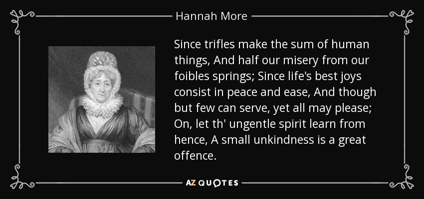 Since trifles make the sum of human things, And half our misery from our foibles springs; Since life's best joys consist in peace and ease, And though but few can serve, yet all may please; On, let th' ungentle spirit learn from hence, A small unkindness is a great offence. - Hannah More