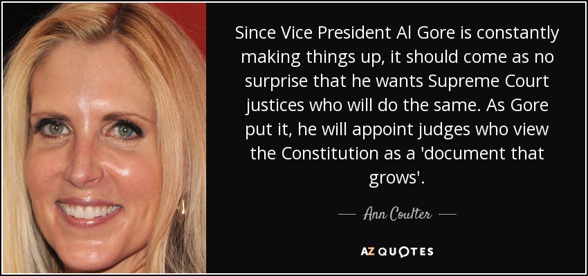 Since Vice President Al Gore is constantly making things up, it should come as no surprise that he wants Supreme Court justices who will do the same. As Gore put it, he will appoint judges who view the Constitution as a 'document that grows'. - Ann Coulter