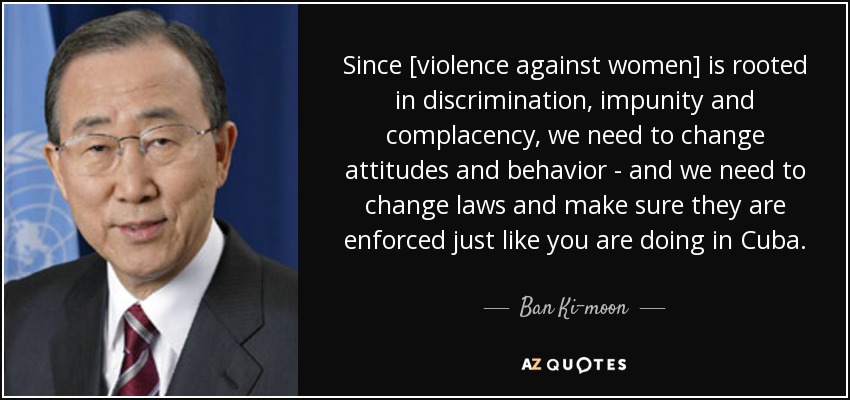 Since [violence against women] is rooted in discrimination, impunity and complacency, we need to change attitudes and behavior - and we need to change laws and make sure they are enforced just like you are doing in Cuba. - Ban Ki-moon