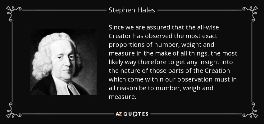 Since we are assured that the all-wise Creator has observed the most exact proportions of number, weight and measure in the make of all things, the most likely way therefore to get any insight into the nature of those parts of the Creation which come within our observation must in all reason be to number, weigh and measure. - Stephen Hales