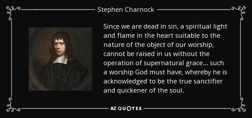 Since we are dead in sin, a spiritual light and flame in the heart suitable to the nature of the object of our worship, cannot be raised in us without the operation of supernatural grace... such a worship God must have, whereby he is acknowledged to be the true sanctifier and quickener of the soul. - Stephen Charnock