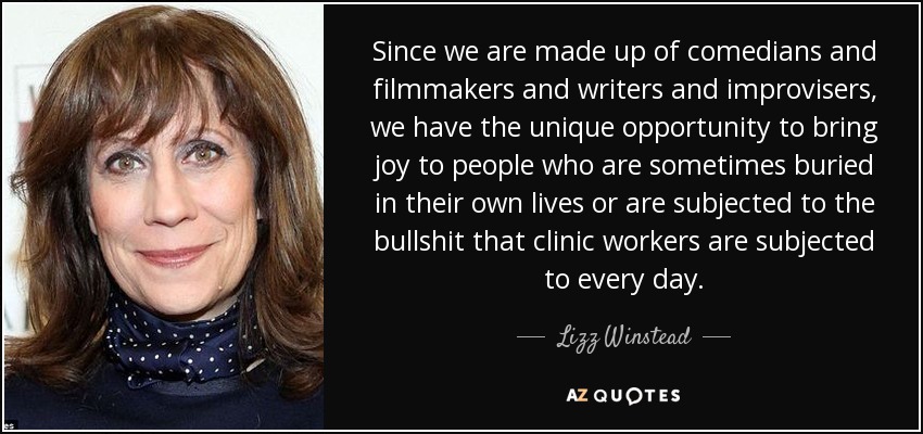 Since we are made up of comedians and filmmakers and writers and improvisers, we have the unique opportunity to bring joy to people who are sometimes buried in their own lives or are subjected to the bullshit that clinic workers are subjected to every day. - Lizz Winstead