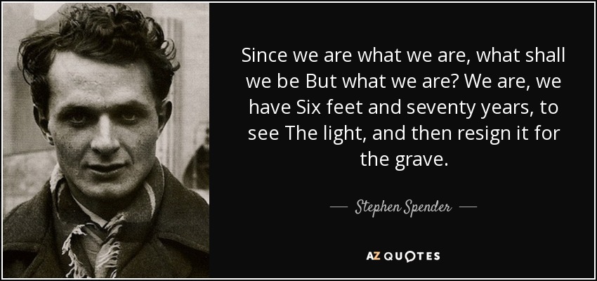 Since we are what we are, what shall we be But what we are? We are, we have Six feet and seventy years, to see The light , and then resign it for the grave . - Stephen Spender