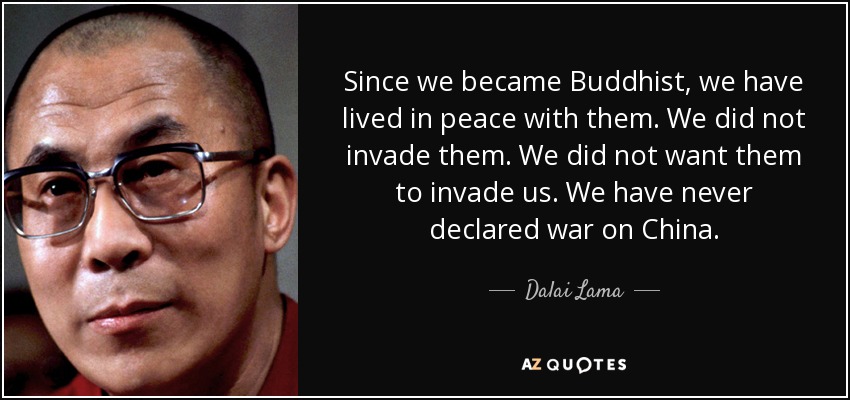 Since we became Buddhist, we have lived in peace with them. We did not invade them. We did not want them to invade us. We have never declared war on China. - Dalai Lama