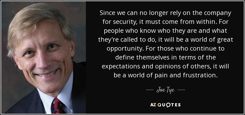Since we can no longer rely on the company for security, it must come from within. For people who know who they are and what they're called to do, it will be a world of great opportunity. For those who continue to define themselves in terms of the expectations and opinions of others, it will be a world of pain and frustration. - Joe Tye