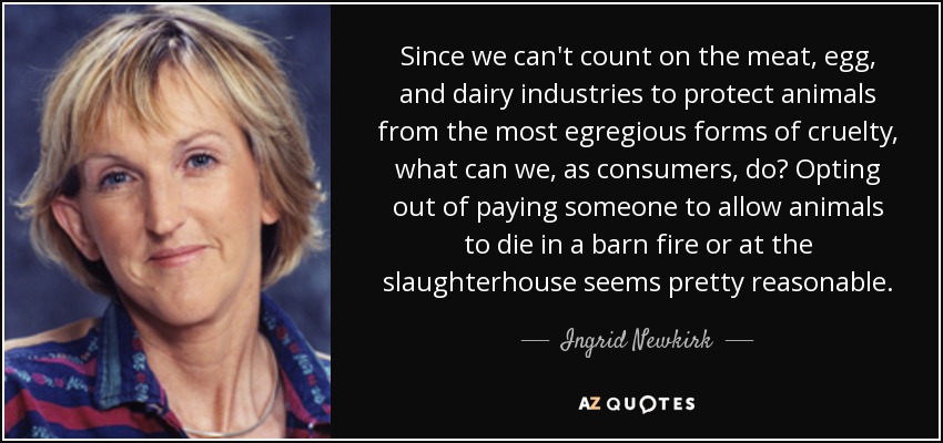 Since we can't count on the meat, egg, and dairy industries to protect animals from the most egregious forms of cruelty, what can we, as consumers, do? Opting out of paying someone to allow animals to die in a barn fire or at the slaughterhouse seems pretty reasonable. - Ingrid Newkirk