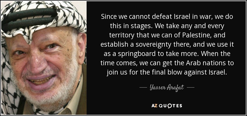 Since we cannot defeat Israel in war, we do this in stages. We take any and every territory that we can of Palestine, and establish a sovereignty there, and we use it as a springboard to take more. When the time comes, we can get the Arab nations to join us for the final blow against Israel. - Yasser Arafat
