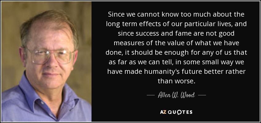 Since we cannot know too much about the long term effects of our particular lives, and since success and fame are not good measures of the value of what we have done, it should be enough for any of us that as far as we can tell, in some small way we have made humanity's future better rather than worse. - Allen W. Wood