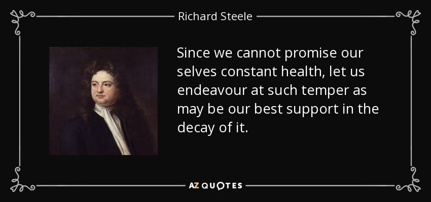 Since we cannot promise our selves constant health, let us endeavour at such temper as may be our best support in the decay of it. - Richard Steele