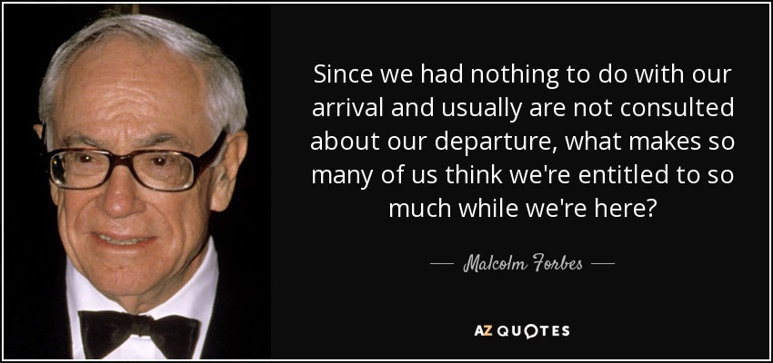 Since we had nothing to do with our arrival and usually are not consulted about our departure, what makes so many of us think we're entitled to so much while we're here? - Malcolm Forbes