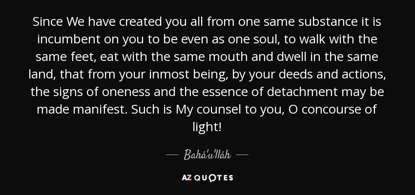 Since We have created you all from one same substance it is incumbent on you to be even as one soul, to walk with the same feet, eat with the same mouth and dwell in the same land, that from your inmost being, by your deeds and actions, the signs of oneness and the essence of detachment may be made manifest. Such is My counsel to you, O concourse of light! - Bahá'u'lláh