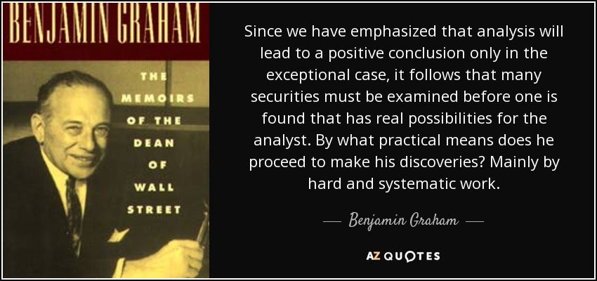 Since we have emphasized that analysis will lead to a positive conclusion only in the exceptional case, it follows that many securities must be examined before one is found that has real possibilities for the analyst. By what practical means does he proceed to make his discoveries? Mainly by hard and systematic work. - Benjamin Graham