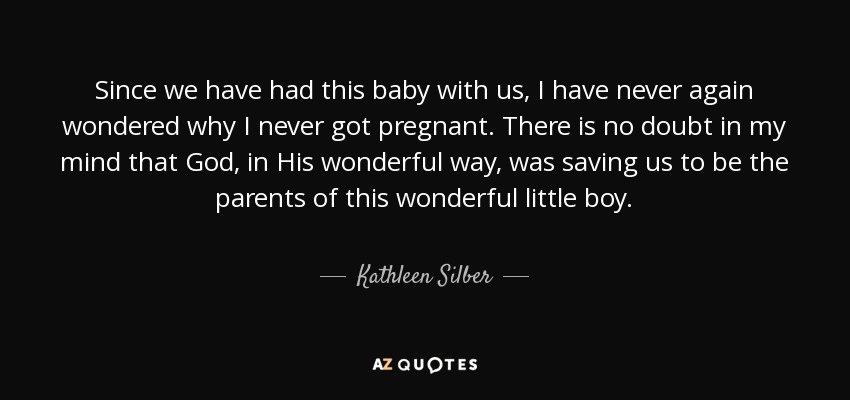 Since we have had this baby with us, I have never again wondered why I never got pregnant. There is no doubt in my mind that God, in His wonderful way, was saving us to be the parents of this wonderful little boy. - Kathleen Silber