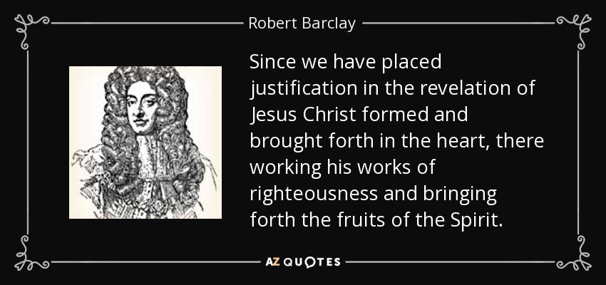 Since we have placed justification in the revelation of Jesus Christ formed and brought forth in the heart, there working his works of righteousness and bringing forth the fruits of the Spirit. - Robert Barclay