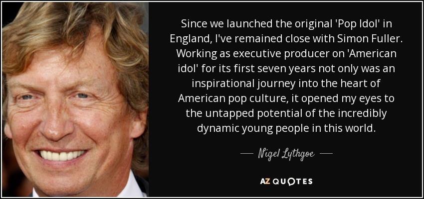 Since we launched the original 'Pop Idol' in England, I've remained close with Simon Fuller. Working as executive producer on 'American idol' for its first seven years not only was an inspirational journey into the heart of American pop culture, it opened my eyes to the untapped potential of the incredibly dynamic young people in this world. - Nigel Lythgoe