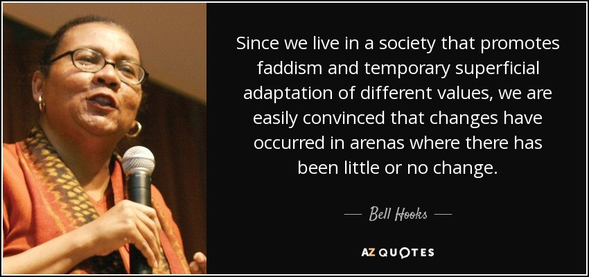 Since we live in a society that promotes faddism and temporary superficial adaptation of different values, we are easily convinced that changes have occurred in arenas where there has been little or no change. - Bell Hooks