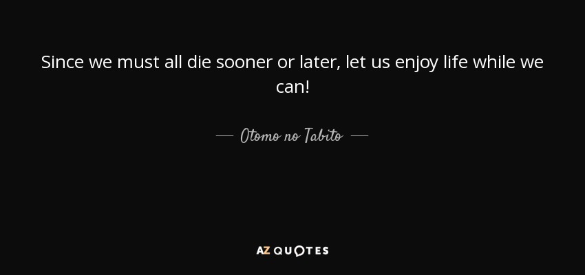 Since we must all die sooner or later, let us enjoy life while we can! - Otomo no Tabito