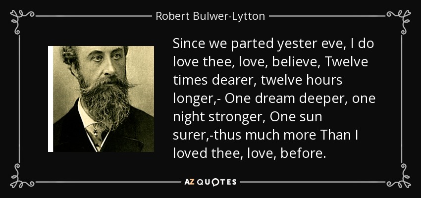 Since we parted yester eve, I do love thee, love, believe, Twelve times dearer, twelve hours longer,- One dream deeper, one night stronger, One sun surer,-thus much more Than I loved thee, love, before. - Robert Bulwer-Lytton, 1st Earl of Lytton