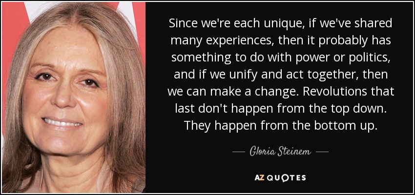 Since we're each unique, if we've shared many experiences, then it probably has something to do with power or politics, and if we unify and act together, then we can make a change. Revolutions that last don't happen from the top down. They happen from the bottom up. - Gloria Steinem