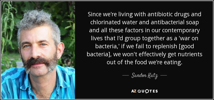 Since we're living with antibiotic drugs and chlorinated water and antibacterial soap and all these factors in our contemporary lives that I'd group together as a 'war on bacteria,' if we fail to replenish [good bacteria], we won't effectively get nutrients out of the food we're eating. - Sandor Katz