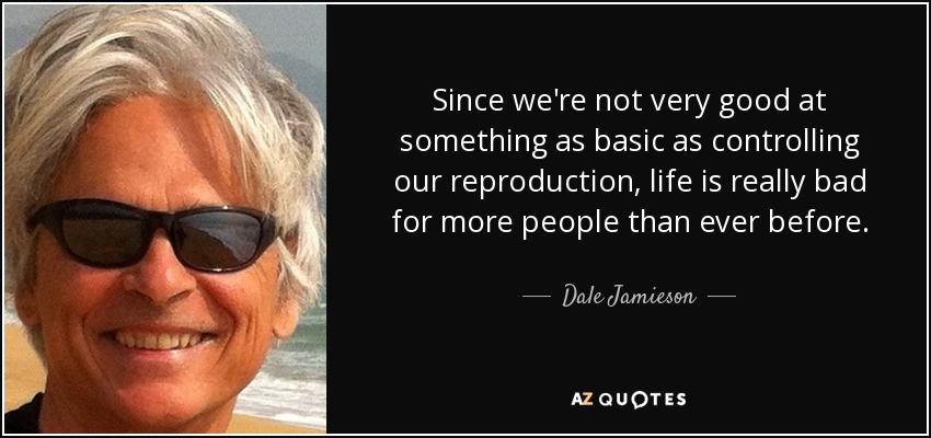 Since we're not very good at something as basic as controlling our reproduction, life is really bad for more people than ever before. - Dale Jamieson