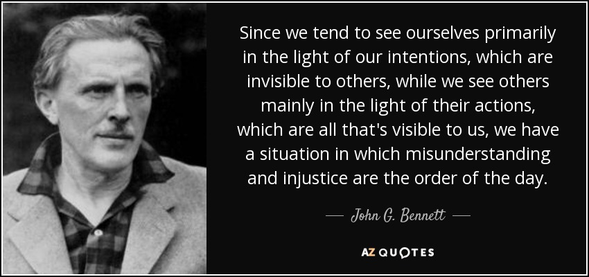 Since we tend to see ourselves primarily in the light of our intentions, which are invisible to others, while we see others mainly in the light of their actions, which are all that's visible to us, we have a situation in which misunderstanding and injustice are the order of the day. - John G. Bennett
