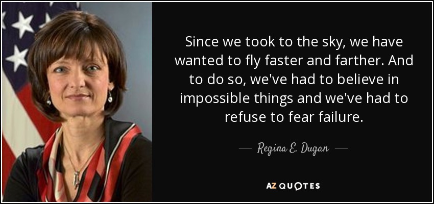 Since we took to the sky, we have wanted to fly faster and farther. And to do so, we've had to believe in impossible things and we've had to refuse to fear failure. - Regina E. Dugan
