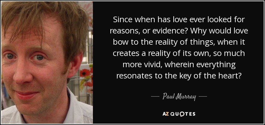 Since when has love ever looked for reasons, or evidence? Why would love bow to the reality of things, when it creates a reality of its own, so much more vivid, wherein everything resonates to the key of the heart? - Paul Murray