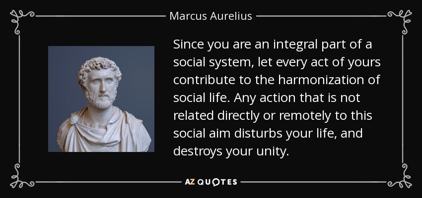 Since you are an integral part of a social system, let every act of yours contribute to the harmonization of social life. Any action that is not related directly or remotely to this social aim disturbs your life, and destroys your unity. - Marcus Aurelius