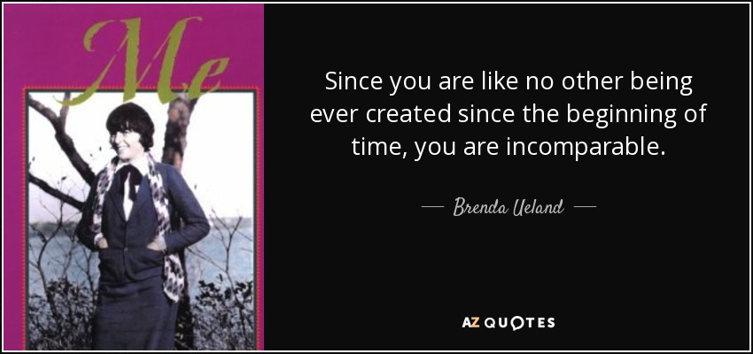 Since you are like no other being ever created since the beginning of time, you are incomparable. - Brenda Ueland