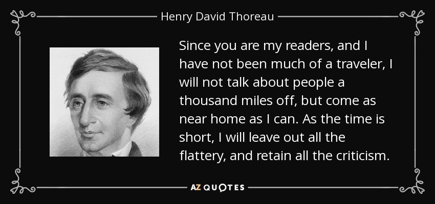Since you are my readers, and I have not been much of a traveler, I will not talk about people a thousand miles off, but come as near home as I can. As the time is short, I will leave out all the flattery, and retain all the criticism. - Henry David Thoreau