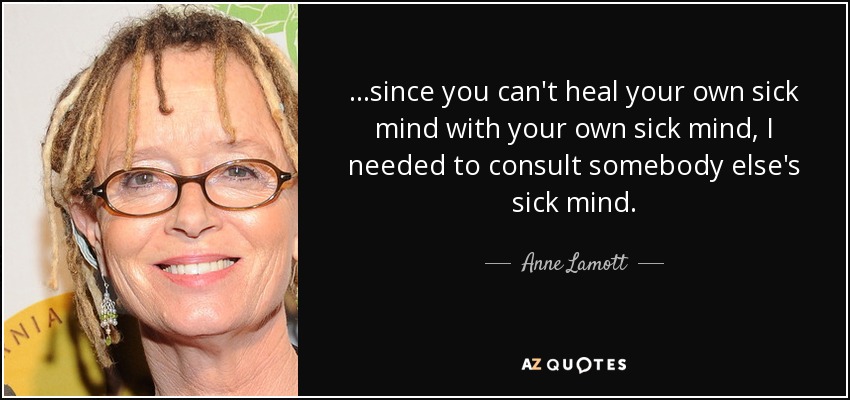...since you can't heal your own sick mind with your own sick mind, I needed to consult somebody else's sick mind. - Anne Lamott