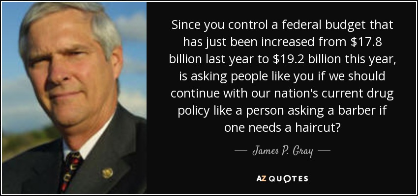Since you control a federal budget that has just been increased from $17.8 billion last year to $19.2 billion this year, is asking people like you if we should continue with our nation's current drug policy like a person asking a barber if one needs a haircut? - James P. Gray