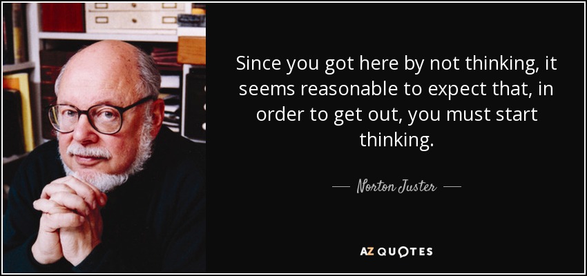 Since you got here by not thinking, it seems reasonable to expect that, in order to get out, you must start thinking. - Norton Juster