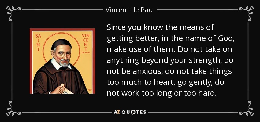 Since you know the means of getting better, in the name of God, make use of them. Do not take on anything beyond your strength, do not be anxious, do not take things too much to heart, go gently, do not work too long or too hard. - Vincent de Paul