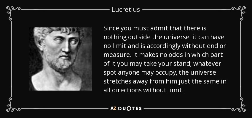 Since you must admit that there is nothing outside the universe, it can have no limit and is accordingly without end or measure. It makes no odds in which part of it you may take your stand; whatever spot anyone may occupy, the universe stretches away from him just the same in all directions without limit. - Lucretius