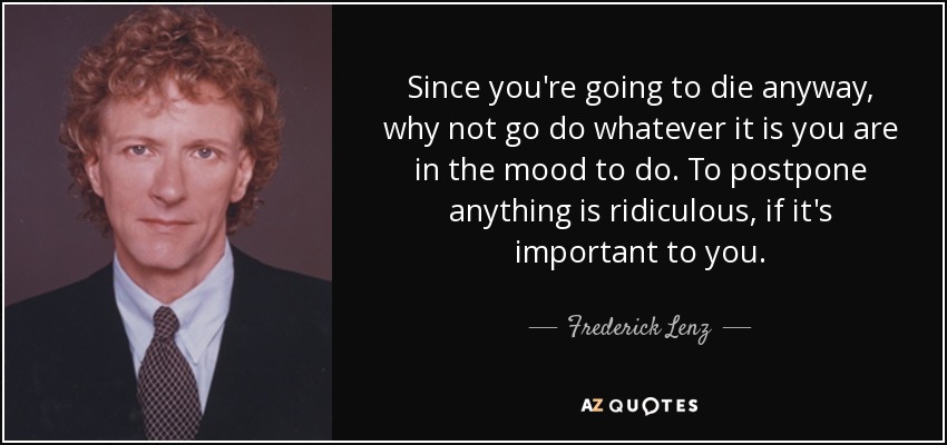Since you're going to die anyway, why not go do whatever it is you are in the mood to do. To postpone anything is ridiculous, if it's important to you. - Frederick Lenz