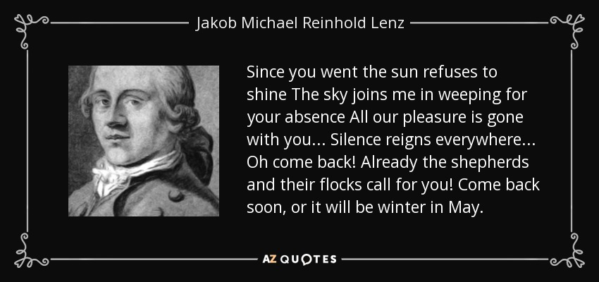 Since you went the sun refuses to shine The sky joins me in weeping for your absence All our pleasure is gone with you ... Silence reigns everywhere ... Oh come back! Already the shepherds and their flocks call for you! Come back soon, or it will be winter in May. - Jakob Michael Reinhold Lenz