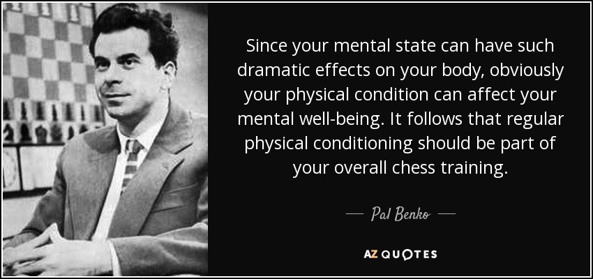 Since your mental state can have such dramatic effects on your body, obviously your physical condition can affect your mental well-being. It follows that regular physical conditioning should be part of your overall chess training. - Pal Benko
