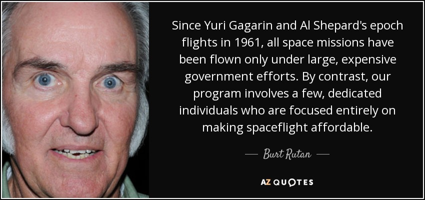 Since Yuri Gagarin and Al Shepard's epoch flights in 1961, all space missions have been flown only under large, expensive government efforts. By contrast, our program involves a few, dedicated individuals who are focused entirely on making spaceflight affordable. - Burt Rutan