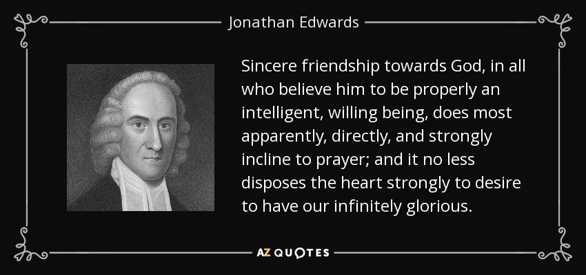 Sincere friendship towards God, in all who believe him to be properly an intelligent, willing being, does most apparently, directly, and strongly incline to prayer; and it no less disposes the heart strongly to desire to have our infinitely glorious. - Jonathan Edwards