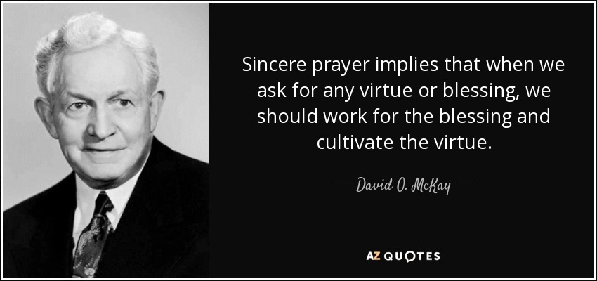 Sincere prayer implies that when we ask for any virtue or blessing, we should work for the blessing and cultivate the virtue. - David O. McKay