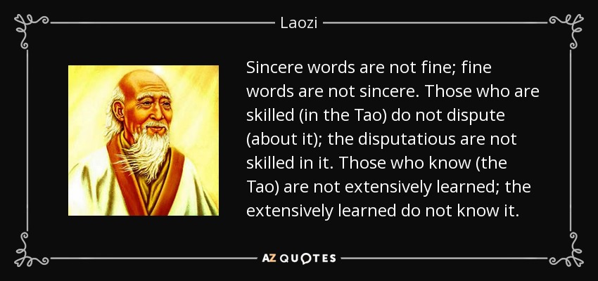 Sincere words are not fine; fine words are not sincere. Those who are skilled (in the Tao) do not dispute (about it); the disputatious are not skilled in it. Those who know (the Tao) are not extensively learned; the extensively learned do not know it. - Laozi